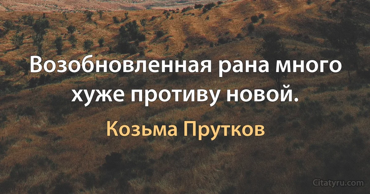 Возобновленная рана много хуже противу новой. (Козьма Прутков)