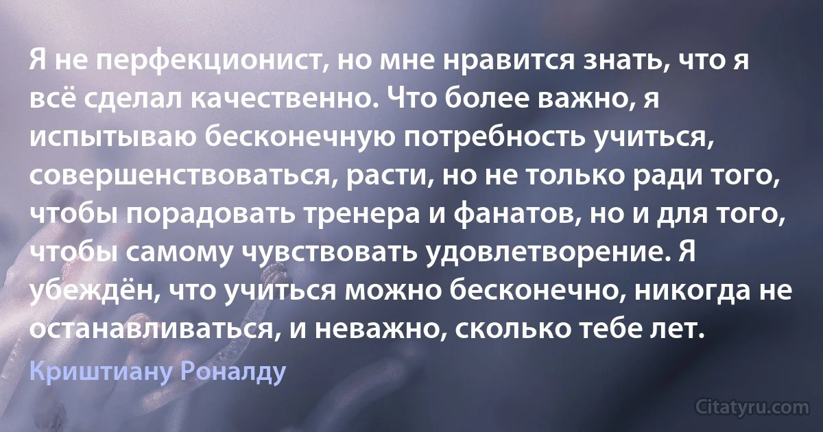 Я не перфекционист, но мне нравится знать, что я всё сделал качественно. Что более важно, я испытываю бесконечную потребность учиться, совершенствоваться, расти, но не только ради того, чтобы порадовать тренера и фанатов, но и для того, чтобы самому чувствовать удовлетворение. Я убеждён, что учиться можно бесконечно, никогда не останавливаться, и неважно, сколько тебе лет. (Криштиану Роналду)