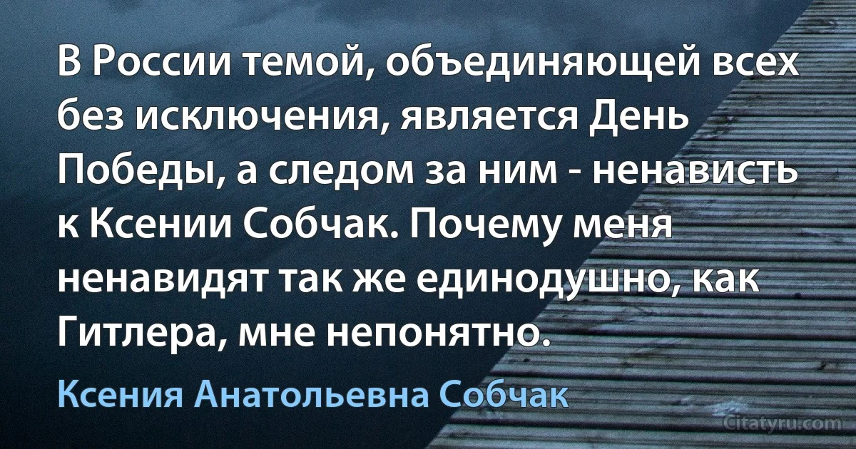 В России темой, объединяющей всех без исключения, является День Победы, а следом за ним - ненависть к Ксении Собчак. Почему меня ненавидят так же единодушно, как Гитлера, мне непонятно. (Ксения Анатольевна Собчак)