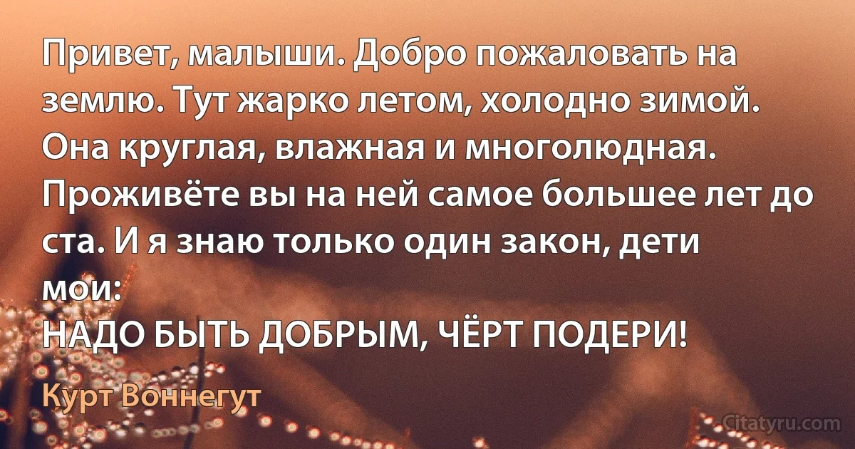 Привет, малыши. Добро пожаловать на землю. Тут жарко летом, холодно зимой. Она круглая, влажная и многолюдная. Проживёте вы на ней самое большее лет до ста. И я знаю только один закон, дети мои:
НАДО БЫТЬ ДОБРЫМ, ЧЁРТ ПОДЕРИ! (Курт Воннегут)