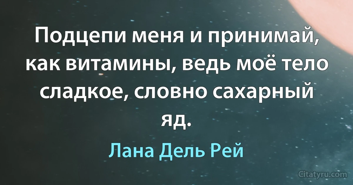 Подцепи меня и принимай, как витамины, ведь моё тело сладкое, словно сахарный яд. (Лана Дель Рей)