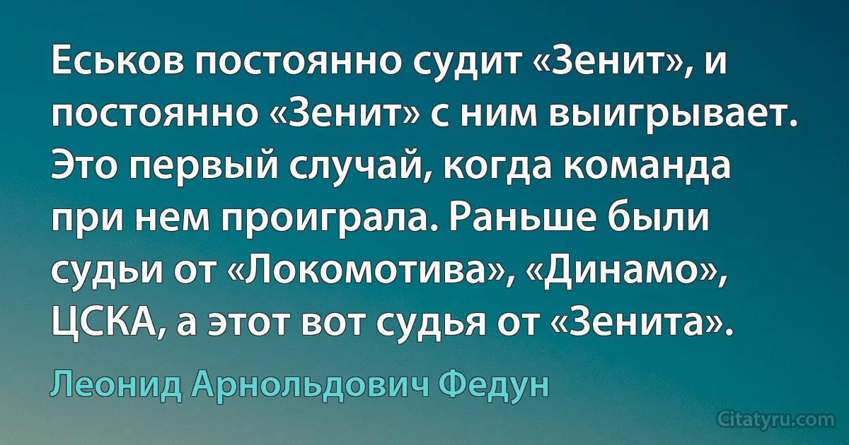 Еськов постоянно судит «Зенит», и постоянно «Зенит» с ним выигрывает. Это первый случай, когда команда при нем проиграла. Раньше были судьи от «Локомотива», «Динамо», ЦСКА, а этот вот судья от «Зенита». (Леонид Арнольдович Федун)