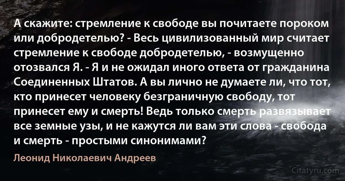 А скажите: стремление к свободе вы почитаете пороком или добродетелью? - Весь цивилизованный мир считает стремление к свободе добродетелью, - возмущенно отозвался Я. - Я и не ожидал иного ответа от гражданина Соединенных Штатов. А вы лично не думаете ли, что тот, кто принесет человеку безграничную свободу, тот принесет ему и смерть! Ведь только смерть развязывает все земные узы, и не кажутся ли вам эти слова - свобода и смерть - простыми синонимами? (Леонид Николаевич Андреев)