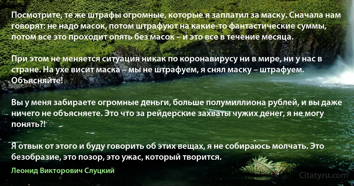 Посмотрите, те же штрафы огромные, которые я заплатил за маску. Сначала нам говорят: не надо масок, потом штрафуют на какие-то фантастические суммы, потом все это проходит опять без масок – и это все в течение месяца.

При этом не меняется ситуация никак по коронавирусу ни в мире, ни у нас в стране. На ухе висит маска – мы не штрафуем, я снял маску – штрафуем. Объясняйте!

Вы у меня забираете огромные деньги, больше полумиллиона рублей, и вы даже ничего не объясняете. Это что за рейдерские захваты чужих денег, я не могу понять?!

Я отвык от этого и буду говорить об этих вещах, я не собираюсь молчать. Это безобразие, это позор, это ужас, который творится. (Леонид Викторович Слуцкий)