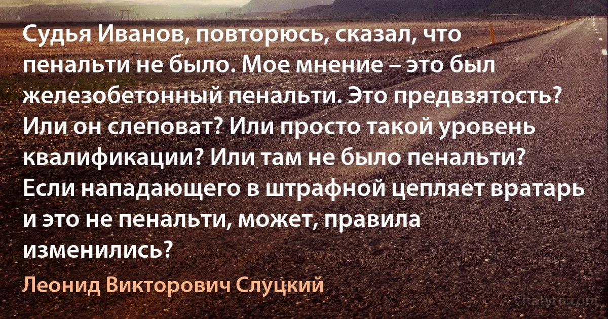 Судья Иванов, повторюсь, сказал, что пенальти не было. Мое мнение – это был железобетонный пенальти. Это предвзятость? Или он слеповат? Или просто такой уровень квалификации? Или там не было пенальти? Если нападающего в штрафной цепляет вратарь и это не пенальти, может, правила изменились? (Леонид Викторович Слуцкий)