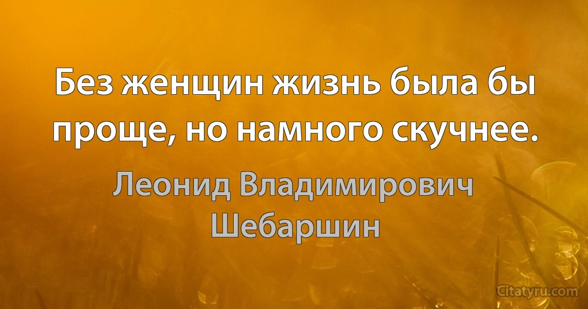 Без женщин жизнь была бы проще, но намного скучнее. (Леонид Владимирович Шебаршин)