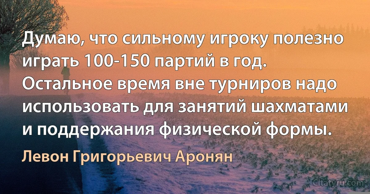 Думаю, что сильному игроку полезно играть 100-150 партий в год. Остальное время вне турниров надо использовать для занятий шахматами и поддержания физической формы. (Левон Григорьевич Аронян)