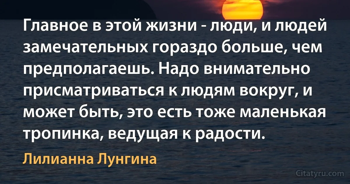 Главное в этой жизни - люди, и людей замечательных гораздо больше, чем предполагаешь. Надо внимательно присматриваться к людям вокруг, и может быть, это есть тоже маленькая тропинка, ведущая к радости. (Лилианна Лунгина)