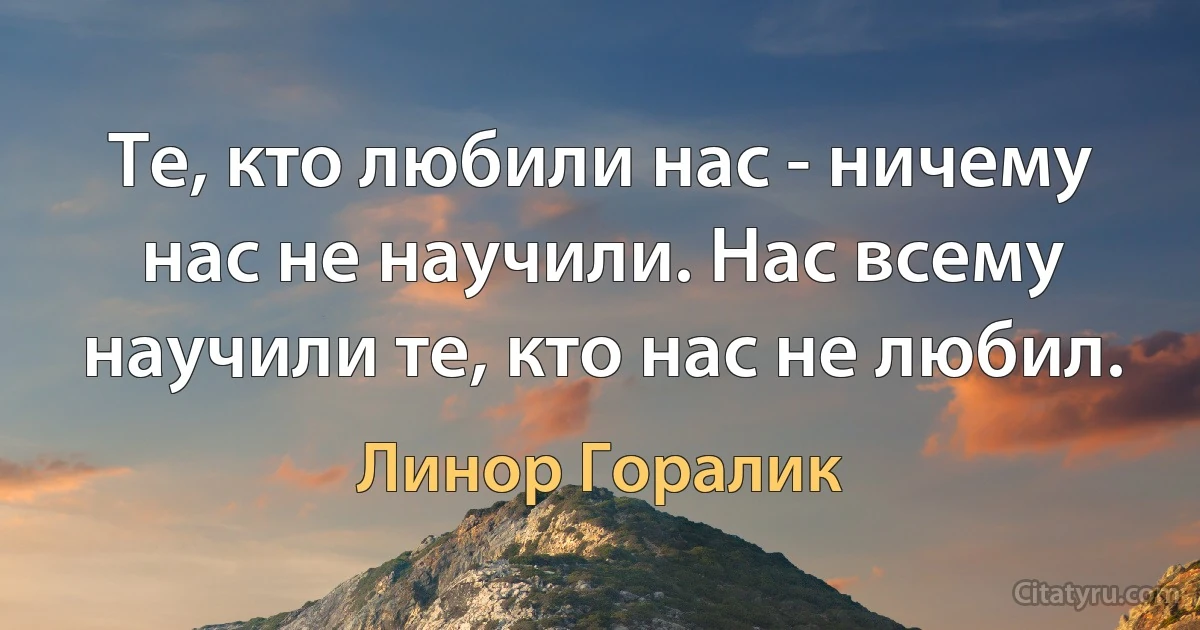 Те, кто любили нас - ничему нас не научили. Нас всему научили те, кто нас не любил. (Линор Горалик)