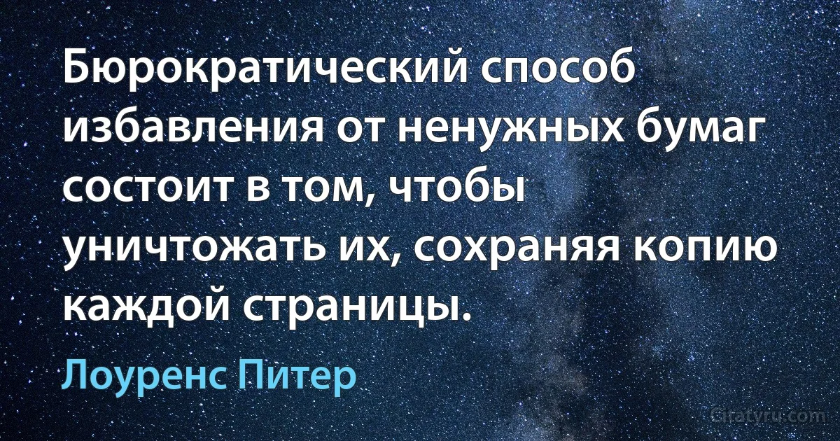 Бюрократический способ избавления от ненужных бумаг состоит в том, чтобы уничтожать их, сохраняя копию каждой страницы. (Лоуренс Питер)