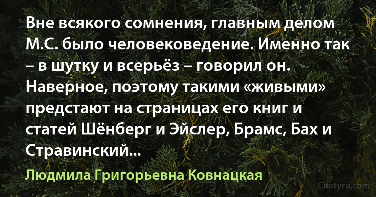 Вне всякого сомнения, главным делом М.С. было человековедение. Именно так – в шутку и всерьёз – говорил он. Наверное, поэтому такими «живыми» предстают на страницах его книг и статей Шёнберг и Эйслер, Брамс, Бах и Стравинский... (Людмила Григорьевна Ковнацкая)