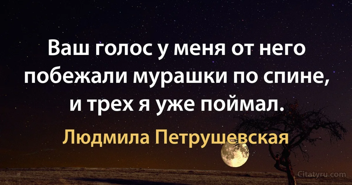 Ваш голос у меня от него побежали мурашки по спине, и трех я уже поймал. (Людмила Петрушевская)