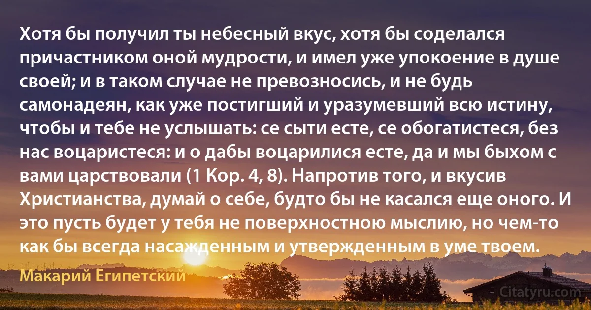 Хотя бы получил ты небесный вкус, хотя бы соделался причастником оной мудрости, и имел уже упокоение в душе своей; и в таком случае не превозносись, и не будь самонадеян, как уже постигший и уразумевший всю истину, чтобы и тебе не услышать: се сыти есте, се обогатистеся, без нас воцаристеся: и о дабы воцарилися есте, да и мы быхом с вами царствовали (1 Кор. 4, 8). Напротив того, и вкусив Христианства, думай о себе, будто бы не касался еще оного. И это пусть будет у тебя не поверхностною мыслию, но чем-то как бы всегда насажденным и утвержденным в уме твоем. (Макарий Египетский)