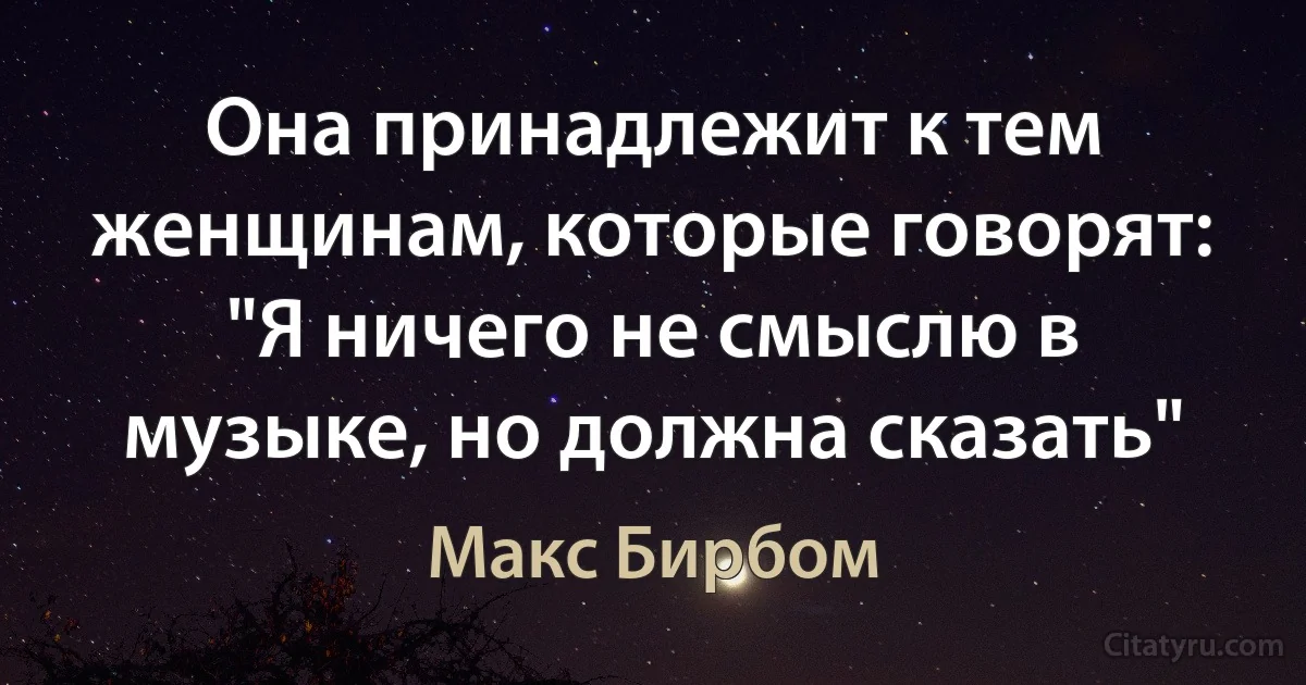 Она принадлежит к тем женщинам, которые говорят: "Я ничего не смыслю в музыке, но должна сказать" (Макс Бирбом)