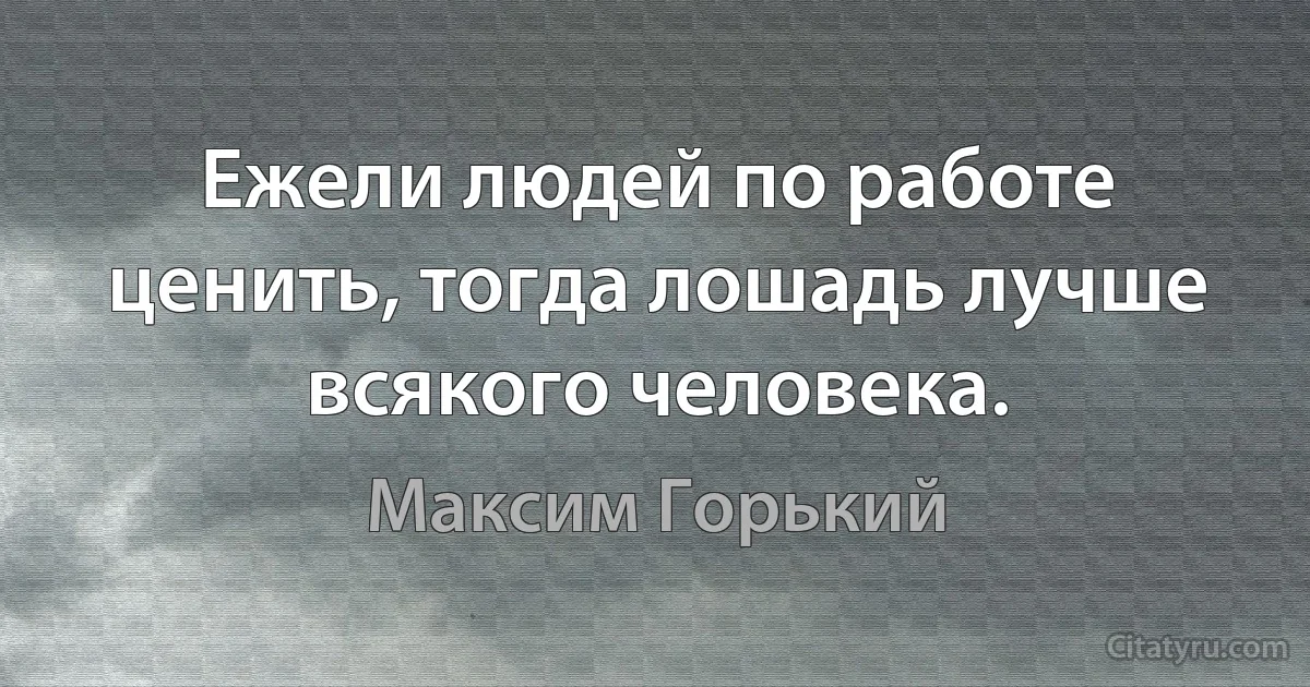 Ежели людей по работе ценить, тогда лошадь лучше всякого человека. (Максим Горький)