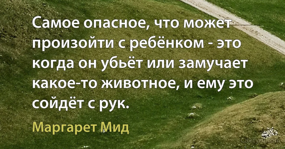 Самое опасное, что может произойти с ребёнком - это когда он убьёт или замучает какое-то животное, и ему это сойдёт с рук. (Маргарет Мид)