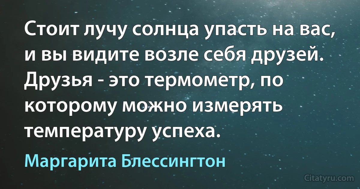 Стоит лучу солнца упасть на вас, и вы видите возле себя друзей. Друзья - это термометр, по которому можно измерять температуру успеха. (Маргарита Блессингтон)