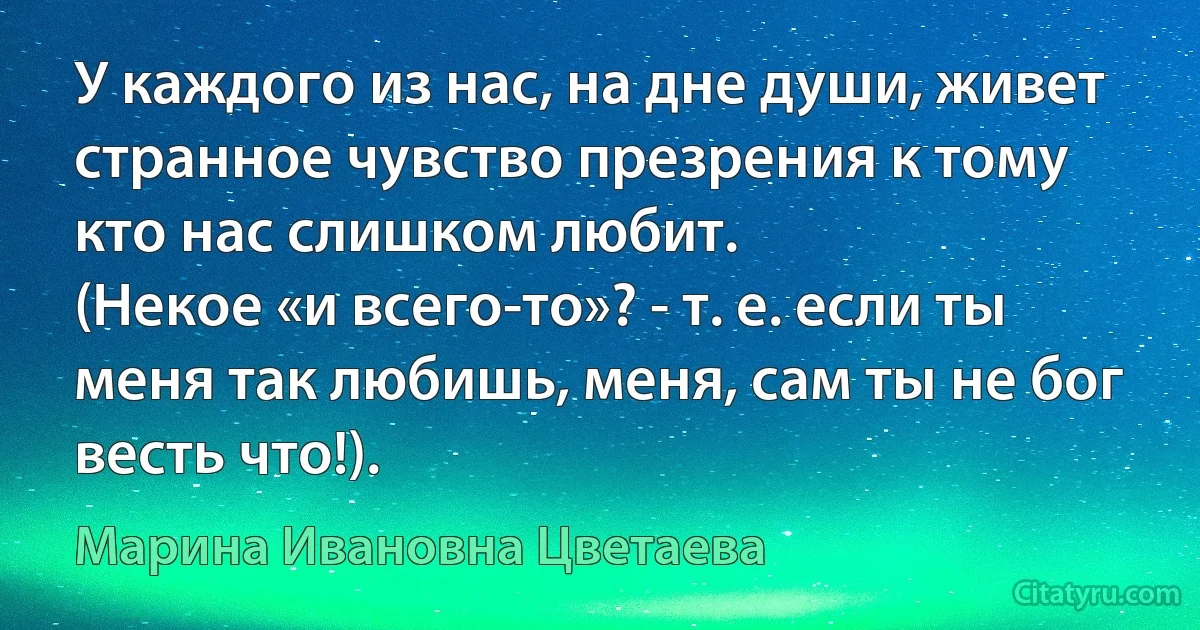 У каждого из нас, на дне души, живет странное чувство презрения к тому кто нас слишком любит.
(Некое «и всего-то»? - т. е. если ты меня так любишь, меня, сам ты не бог весть что!). (Марина Ивановна Цветаева)