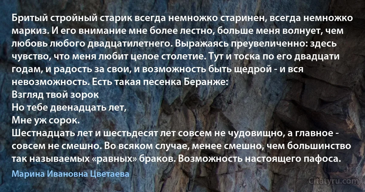 Бритый стройный старик всегда немножко старинен, всегда немножко маркиз. И его внимание мне более лестно, больше меня волнует, чем любовь любого двадцатилетнего. Выражаясь преувеличенно: здесь чувство, что меня любит целое столетие. Тут и тоска по его двадцати годам, и радость за свои, и возможность быть щедрой - и вся невозможность. Есть такая песенка Беранже: 
Взгляд твой зорок 
Но тебе двенадцать лет,
Мне уж сорок. 
Шестнадцать лет и шестьдесят лет совсем не чудовищно, а главное - совсем не смешно. Во всяком случае, менее смешно, чем большинство так называемых «равных» браков. Возможность настоящего пафоса. (Марина Ивановна Цветаева)