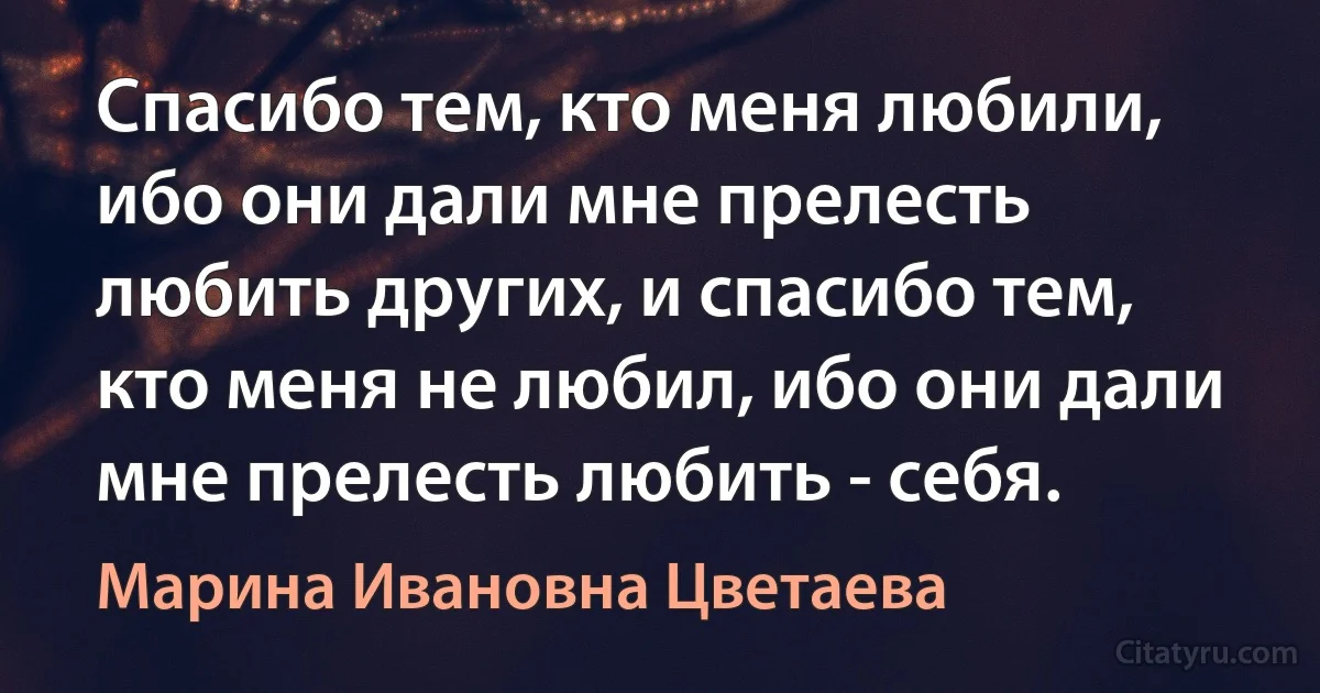 Спасибо тем, кто меня любили, ибо они дали мне прелесть любить других, и спасибо тем, кто меня не любил, ибо они дали мне прелесть любить - себя. (Марина Ивановна Цветаева)