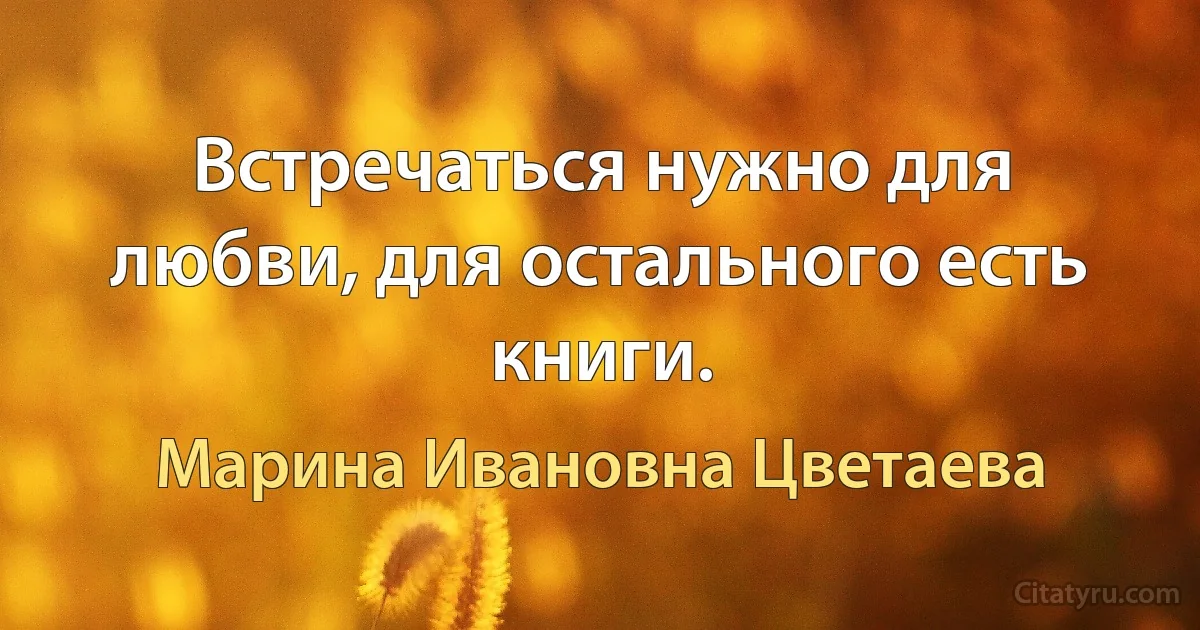 Встречаться нужно для любви, для остального есть книги. (Марина Ивановна Цветаева)