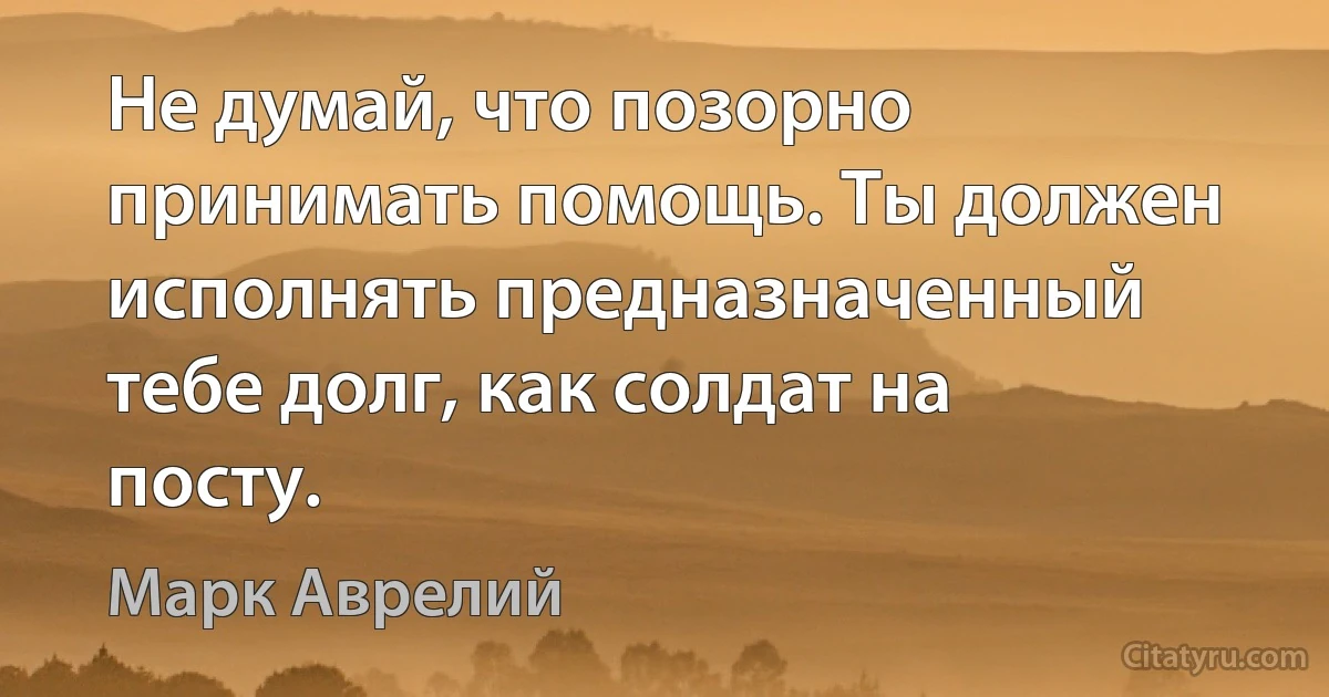 Не думай, что позорно принимать помощь. Ты должен исполнять предназначенный тебе долг, как солдат на посту. (Марк Аврелий)