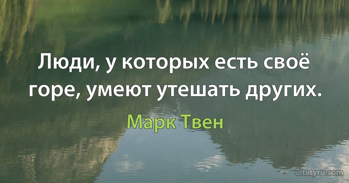 Люди, у которых есть своё горе, умеют утешать других. (Марк Твен)