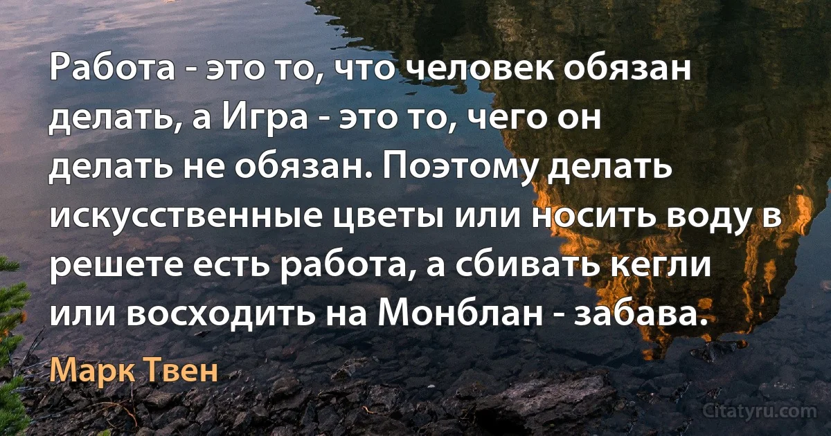 Работа - это то, что человек обязан делать, а Игра - это то, чего он делать не обязан. Поэтому делать искусственные цветы или носить воду в решете есть работа, а сбивать кегли или восходить на Монблан - забава. (Марк Твен)