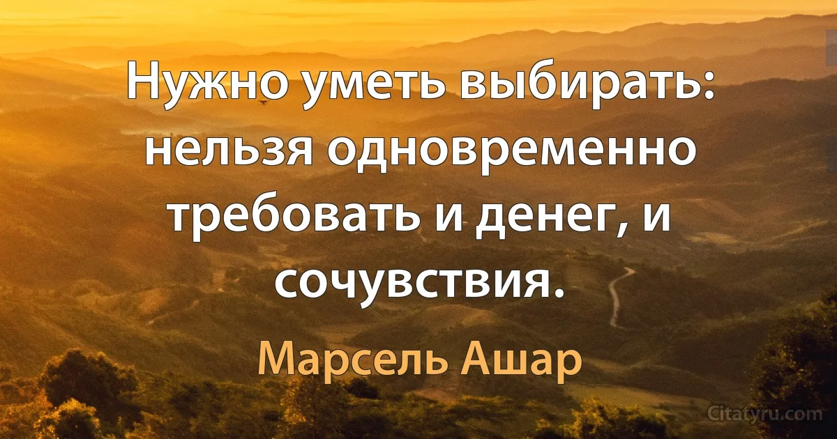 Нужно уметь выбирать: нельзя одновременно требовать и денег, и сочувствия. (Марсель Ашар)