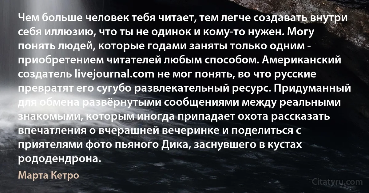 Чем больше человек тебя читает, тем легче создавать внутри себя иллюзию, что ты не одинок и кому-то нужен. Могу понять людей, которые годами заняты только одним - приобретением читателей любым способом. Американский создатель livejournal.com не мог понять, во что русские превратят его сугубо развлекательный ресурс. Придуманный для обмена развёрнутыми сообщениями между реальными знакомыми, которым иногда припадает охота рассказать впечатления о вчерашней вечеринке и поделиться с приятелями фото пьяного Дика, заснувшего в кустах рододендрона. (Марта Кетро)