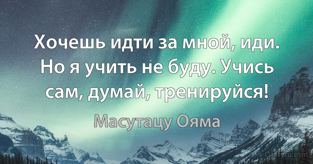 Хочешь идти за мной, иди. Но я учить не буду. Учись сам, думай, тренируйся! (Масутацу Ояма)