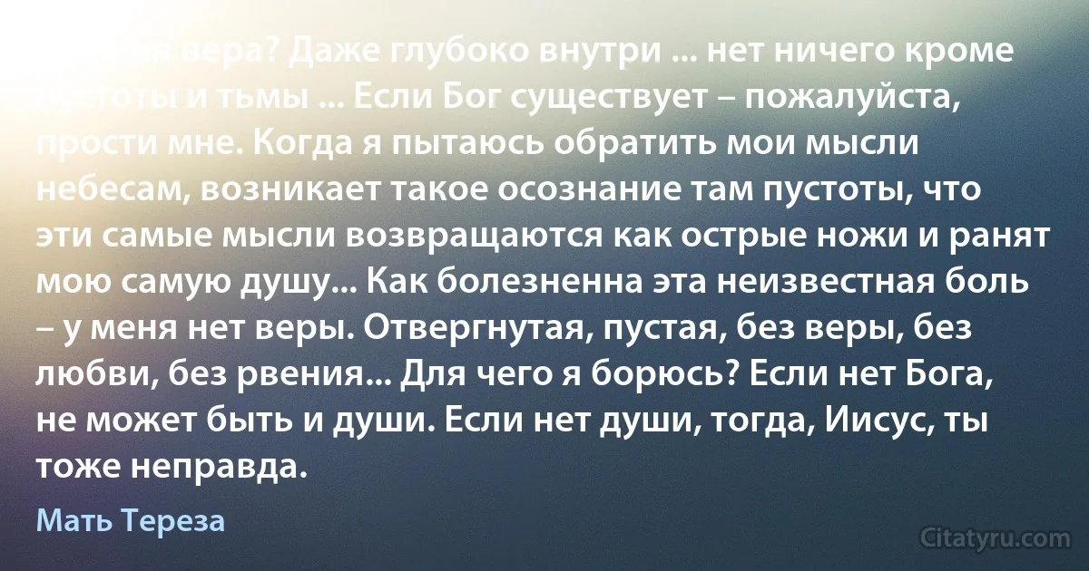 Где моя вера? Даже глубоко внутри ... нет ничего кроме пустоты и тьмы ... Если Бог существует – пожалуйста, прости мне. Когда я пытаюсь обратить мои мысли небесам, возникает такое осознание там пустоты, что эти самые мысли возвращаются как острые ножи и ранят мою самую душу... Как болезненна эта неизвестная боль – у меня нет веры. Отвергнутая, пустая, без веры, без любви, без рвения... Для чего я борюсь? Если нет Бога, не может быть и души. Если нет души, тогда, Иисус, ты тоже неправда. (Мать Тереза)