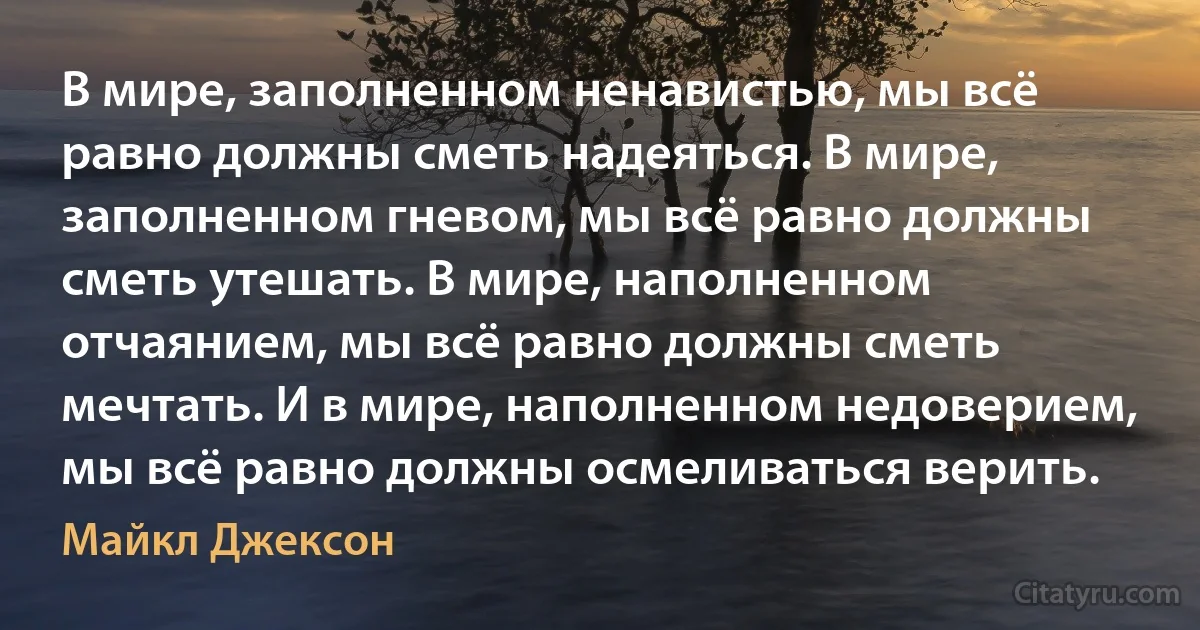 В мире, заполненном ненавистью, мы всё равно должны сметь надеяться. В мире, заполненном гневом, мы всё равно должны сметь утешать. В мире, наполненном отчаянием, мы всё равно должны сметь мечтать. И в мире, наполненном недоверием, мы всё равно должны осмеливаться верить. (Майкл Джексон)