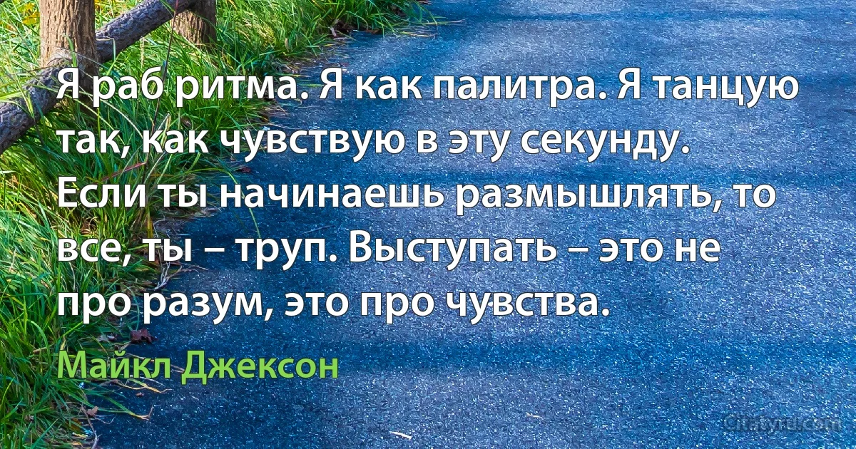 Я раб ритма. Я как палитра. Я танцую так, как чувствую в эту секунду. Если ты начинаешь размышлять, то все, ты – труп. Выступать – это не про разум, это про чувства. (Майкл Джексон)