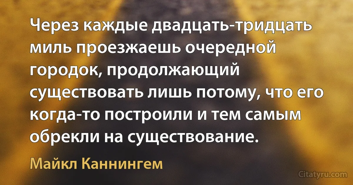 Через каждые двадцать-тридцать миль проезжаешь очередной городок, продолжающий существовать лишь потому, что его когда-то построили и тем самым обрекли на существование. (Майкл Каннингем)