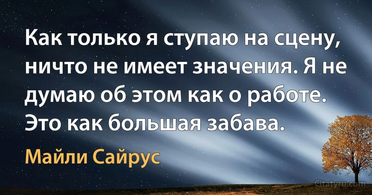 Как только я ступаю на сцену, ничто не имеет значения. Я не думаю об этом как о работе. Это как большая забава. (Майли Сайрус)