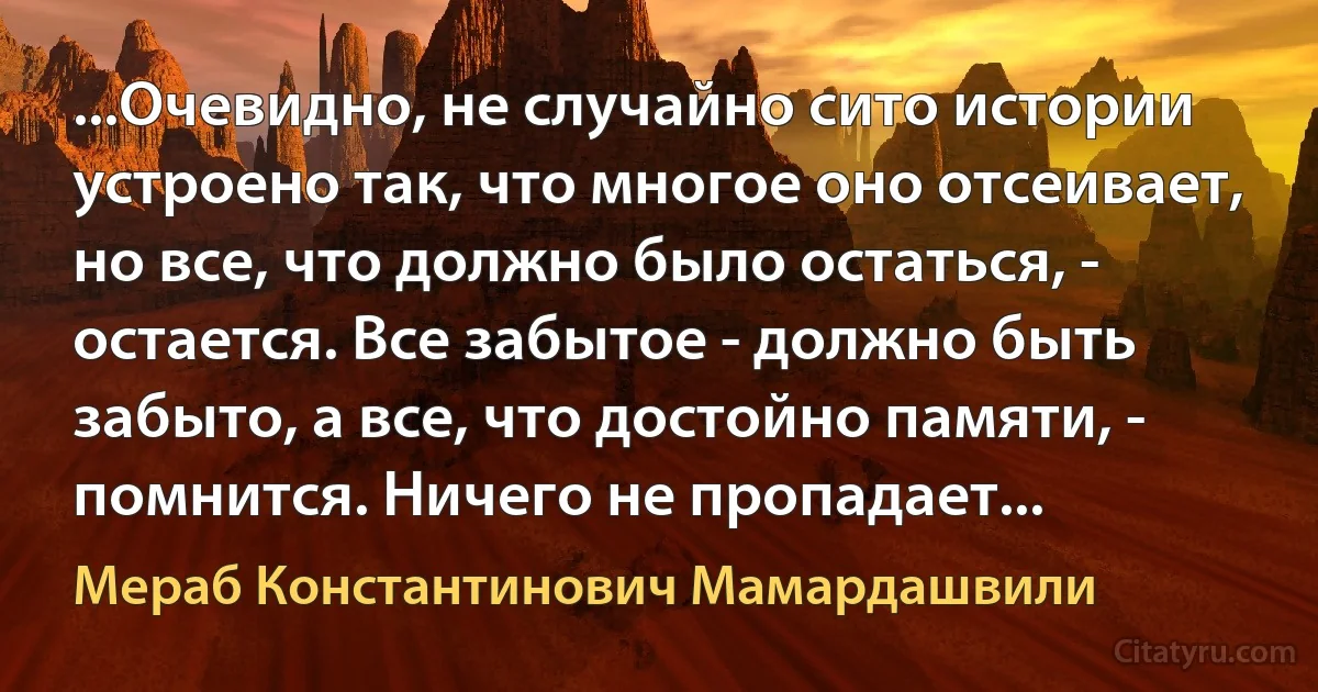 ...Очевидно, не случайно сито истории устроено так, что многое оно отсеивает, но все, что должно было остаться, - остается. Все забытое - должно быть забыто, а все, что достойно памяти, - помнится. Ничего не пропадает... (Мераб Константинович Мамардашвили)