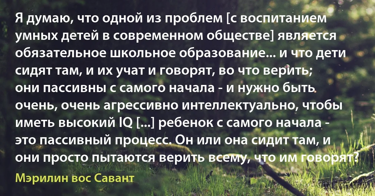 Я думаю, что одной из проблем [с воспитанием умных детей в современном обществе] является обязательное школьное образование... и что дети сидят там, и их учат и говорят, во что верить; они пассивны с самого начала - и нужно быть очень, очень агрессивно интеллектуально, чтобы иметь высокий IQ [...] ребенок с самого начала - это пассивный процесс. Он или она сидит там, и они просто пытаются верить всему, что им говорят? (Мэрилин вос Савант)