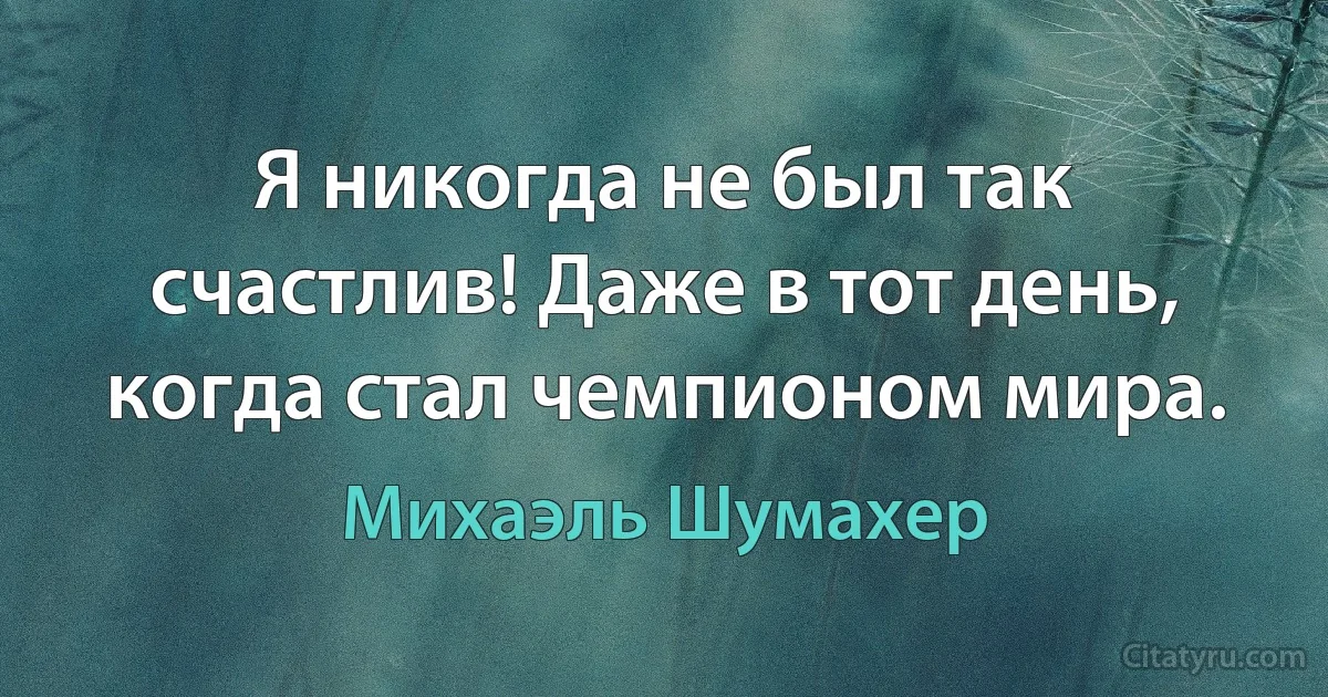 Я никогда не был так счастлив! Даже в тот день, когда стал чемпионом мира. (Михаэль Шумахер)