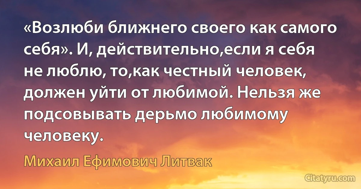 «Возлюби ближнего своего как самого себя». И, действительно,если я себя не люблю, то,как честный человек, должен уйти от любимой. Нельзя же подсовывать дерьмо любимому человеку. (Михаил Ефимович Литвак)