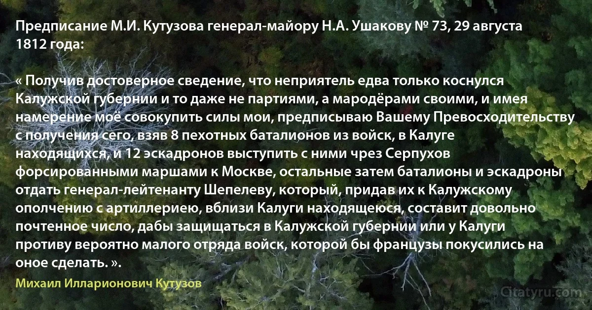 Предписание М.И. Кутузова генерал-майору Н.А. Ушакову № 73, 29 августа 1812 года:

« Получив достоверное сведение, что неприятель едва только коснулся Калужской губернии и то даже не партиями, а мародёрами своими, и имея намерение моё совокупить силы мои, предписываю Вашему Превосходительству с получения сего, взяв 8 пехотных баталионов из войск, в Калуге находящихся, и 12 эскадронов выступить с ними чрез Серпухов форсированными маршами к Москве, остальные затем баталионы и эскадроны отдать генерал-лейтенанту Шепелеву, который, придав их к Калужскому ополчению с артиллериею, вблизи Калуги находящеюся, составит довольно почтенное число, дабы защищаться в Калужской губернии или у Калуги противу вероятно малого отряда войск, которой бы французы покусились на оное сделать. ». (Михаил Илларионович Кутузов)