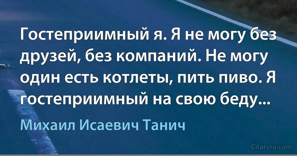 Гостеприимный я. Я не могу без друзей, без компаний. Не могу один есть котлеты, пить пиво. Я гостеприимный на свою беду... (Михаил Исаевич Танич)