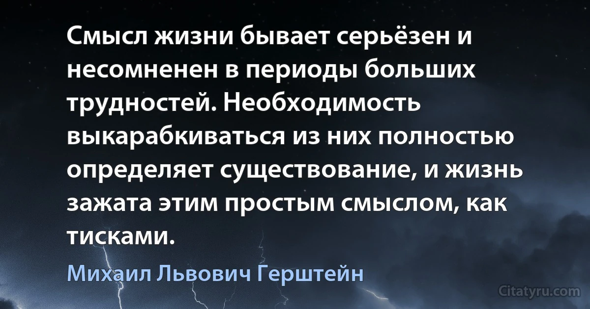 Смысл жизни бывает серьёзен и несомненен в периоды больших трудностей. Необходимость выкарабкиваться из них полностью определяет существование, и жизнь зажата этим простым смыслом, как тисками. (Михаил Львович Герштейн)