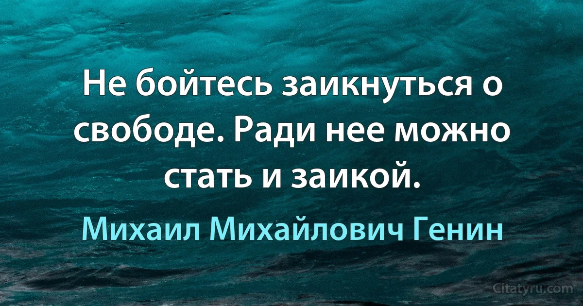 Не бойтесь заикнуться о свободе. Ради нее можно стать и заикой. (Михаил Михайлович Генин)