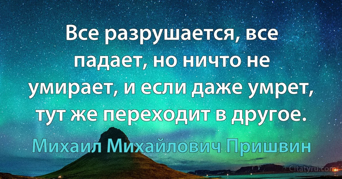 Все разрушается, все падает, но ничто не умирает, и если даже умрет, тут же переходит в другое. (Михаил Михайлович Пришвин)