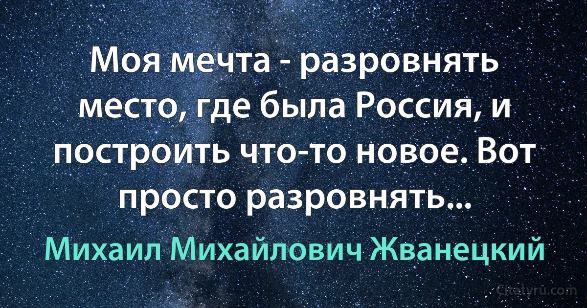 Моя мечта - разровнять место, где была Россия, и построить что-то новое. Вот просто разровнять... (Михаил Михайлович Жванецкий)