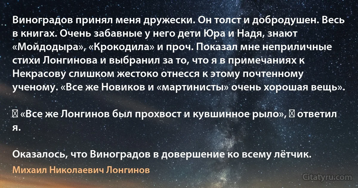 Виноградов принял меня дружески. Он толст и добродушен. Весь в книгах. Очень забавные у него дети Юра и Надя, знают «Мойдодыра», «Крокодила» и проч. Показал мне неприличные стихи Лонгинова и выбранил за то, что я в примечаниях к Некрасову слишком жестоко отнесся к этому почтенному ученому. «Все же Новиков и «мартинисты» очень хорошая вещь».

― «Все же Лонгинов был прохвост и кувшинное рыло», ― ответил я.

Оказалось, что Виноградов в довершение ко всему лётчик. (Михаил Николаевич Лонгинов)