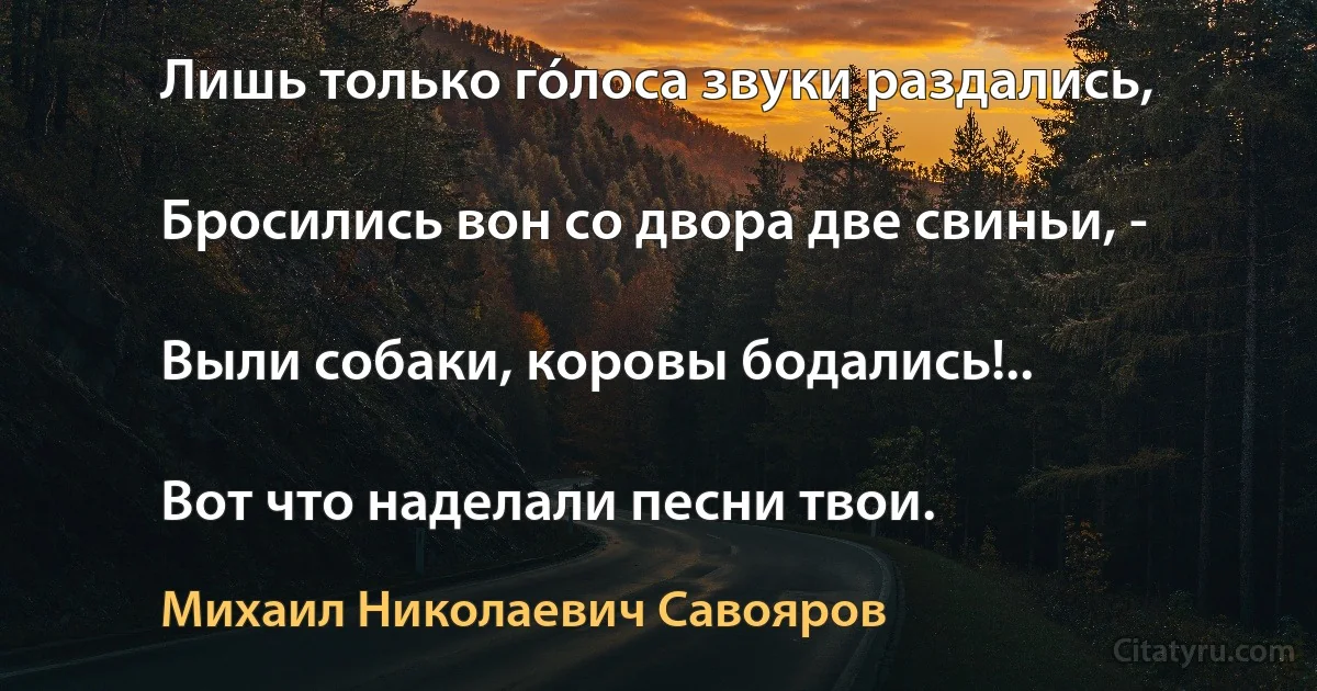 Лишь только гóлоса звуки раздались,

Бросились вон со двора две свиньи, -

Выли собаки, коровы бодались!..

Вот что наделали песни твои. (Михаил Николаевич Савояров)