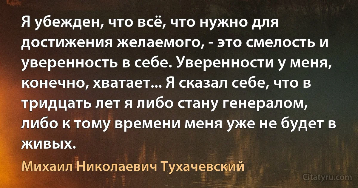 Я убежден, что всё, что нужно для достижения желаемого, - это смелость и уверенность в себе. Уверенности у меня, конечно, хватает... Я сказал себе, что в тридцать лет я либо стану генералом, либо к тому времени меня уже не будет в живых. (Михаил Николаевич Тухачевский)