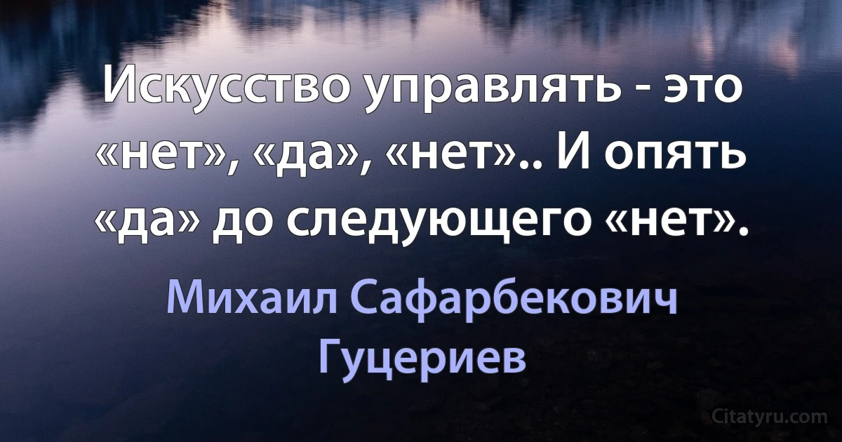 Искусство управлять - это «нет», «да», «нет».. И опять «да» до следующего «нет». (Михаил Сафарбекович Гуцериев)